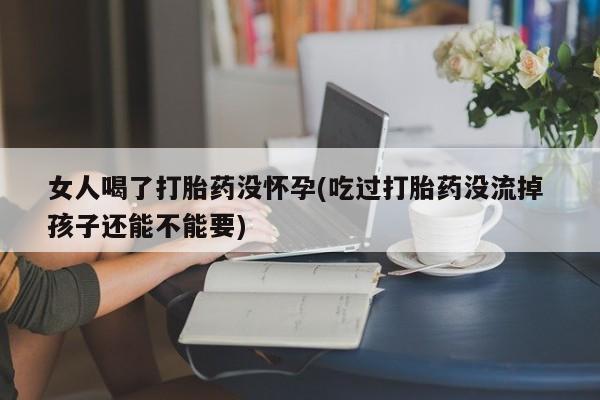 网上卖打胎药微信在线联系方式女人喝了打胎药没怀孕(吃过打胎药没流掉 孩子还能不能要)