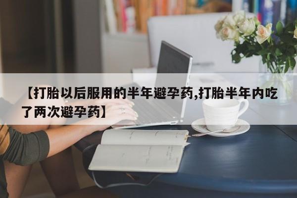 网上卖打胎药微信在线联系方式【打胎以后服用的半年避孕药,打胎半年内吃了两次避孕药】