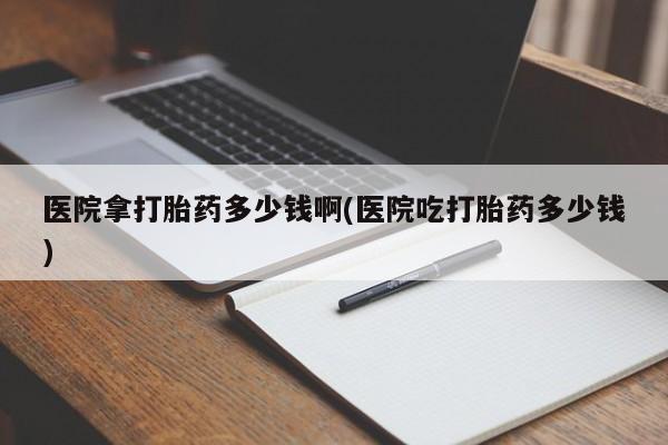 网上卖打胎药微信在线联系方式医院拿打胎药多少钱啊(医院吃打胎药多少钱)