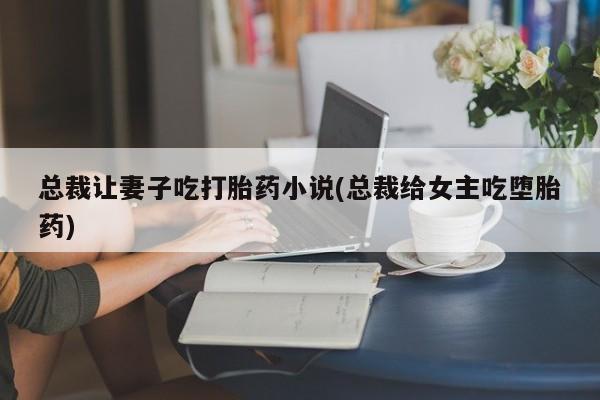 网上卖打胎药微信在线联系方式总裁让妻子吃打胎药小说(总裁给女主吃堕胎药)