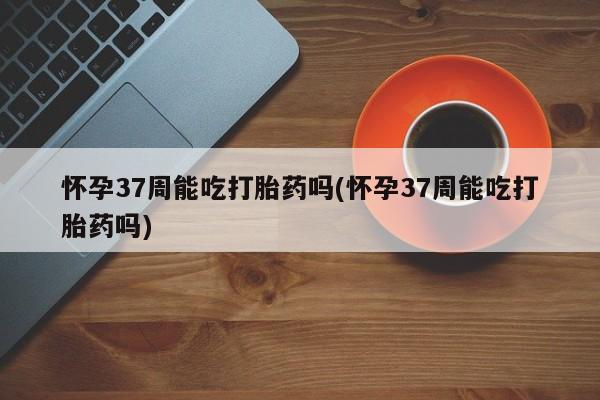 网上卖打胎药微信在线联系方式怀孕37周能吃打胎药吗(怀孕37周能吃打胎药吗)