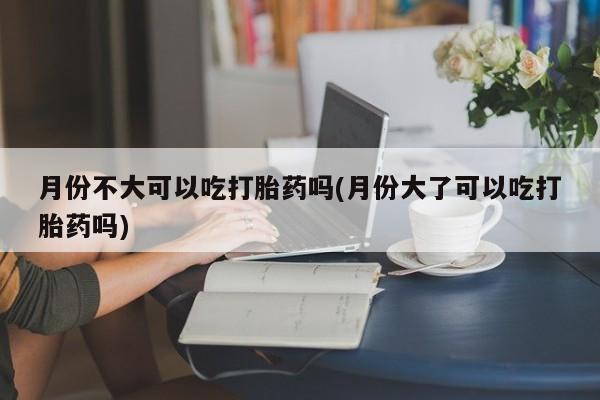网上卖打胎药微信在线联系方式月份不大可以吃打胎药吗(月份大了可以吃打胎药吗)