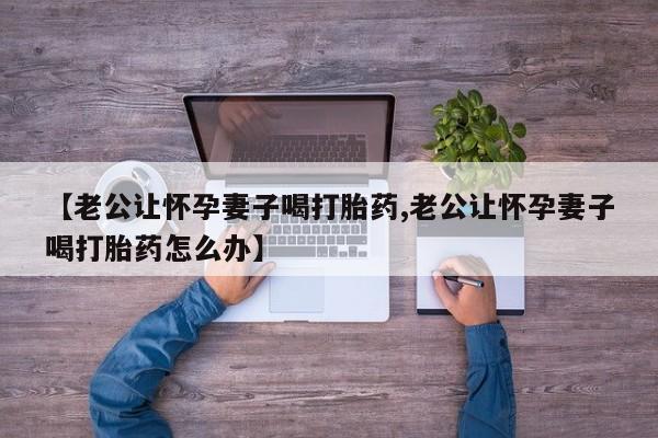 网上卖打胎药微信在线联系方式【老公让怀孕妻子喝打胎药,老公让怀孕妻子喝打胎药怎么办】