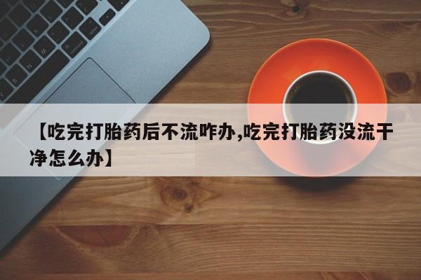网上卖打胎药微信在线联系方式【吃完打胎药后不流咋办,吃完打胎药没流干净怎么办】
