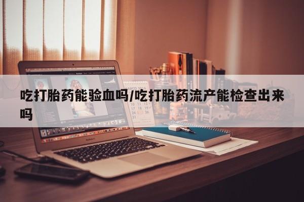 网上卖打胎药微信在线联系方式吃打胎药能验血吗/吃打胎药流产能检查出来吗